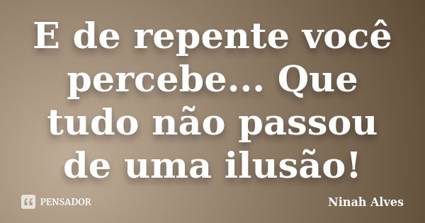 E de repente você percebe... Que tudo não passou de uma ilusão!... Frase de Ninah Alves.