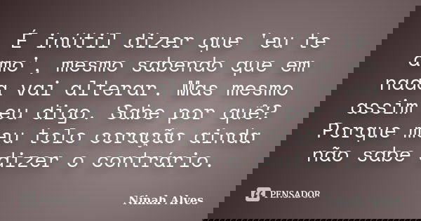 É inútil dizer que 'eu te amo', mesmo sabendo que em nada vai alterar. Mas mesmo assim eu digo. Sabe por quê? Porque meu tolo coração ainda não sabe dizer o con... Frase de Ninah Alves.