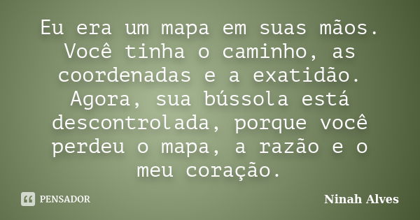 Eu era um mapa em suas mãos. Você tinha o caminho, as coordenadas e a exatidão. Agora, sua bússola está descontrolada, porque você perdeu o mapa, a razão e o me... Frase de Ninah Alves.