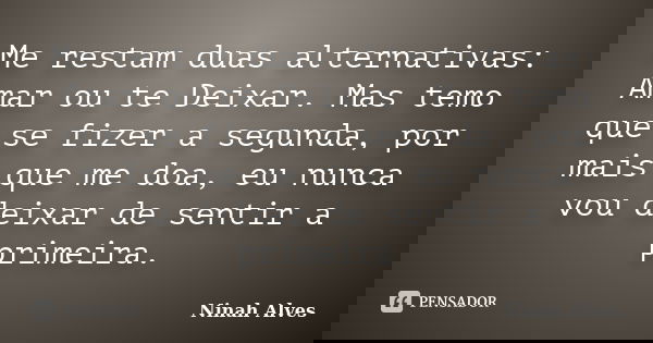 Me restam duas alternativas: Amar ou te Deixar. Mas temo que se fizer a segunda, por mais que me doa, eu nunca vou deixar de sentir a primeira.... Frase de Ninah Alves.