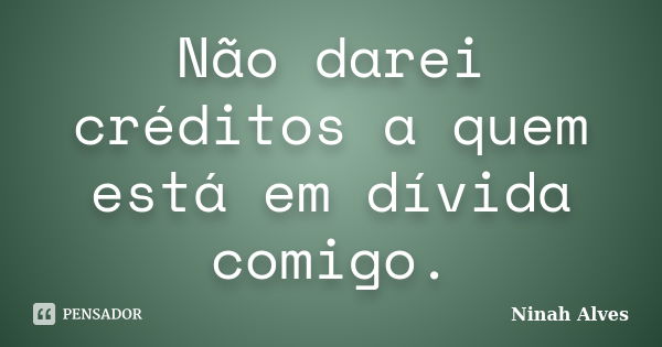 Não darei créditos a quem está em dívida comigo.... Frase de Ninah Alves.