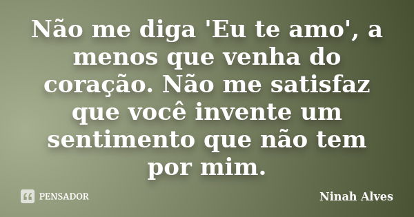 Não me diga 'Eu te amo', a menos que venha do coração. Não me satisfaz que você invente um sentimento que não tem por mim.... Frase de Ninah Alves.