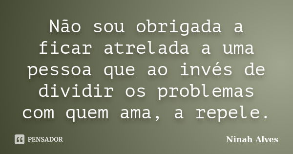 Não sou obrigada a ficar atrelada a uma pessoa que ao invés de dividir os problemas com quem ama, a repele.... Frase de Ninah Alves.