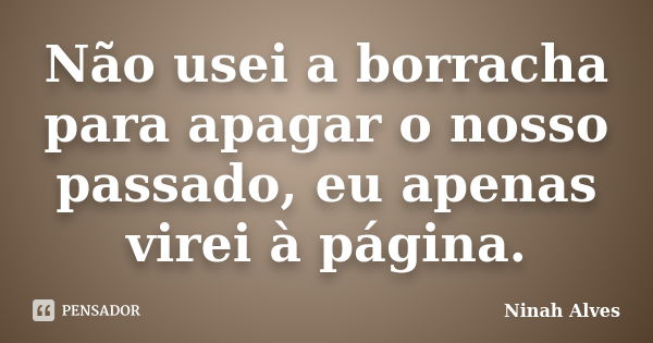 Não usei a borracha para apagar o nosso passado, eu apenas virei à página.... Frase de Ninah Alves.