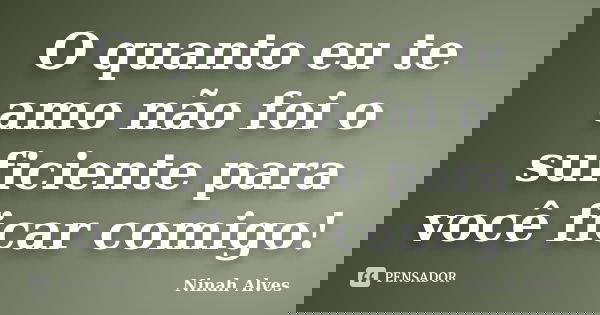 O quanto eu te amo não foi o suficiente para você ficar comigo!... Frase de Ninah Alves.
