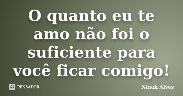 O quanto eu te amo não foi o suficiente para você ficar comigo!... Frase de Ninah Alves.