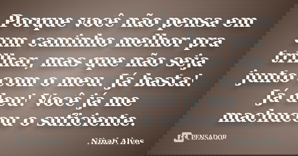 Porque você não pensa em um caminho melhor pra trilhar, mas que não seja junto com o meu. Já basta! Já deu! Você já me machucou o suficiente.... Frase de Ninah Alves.