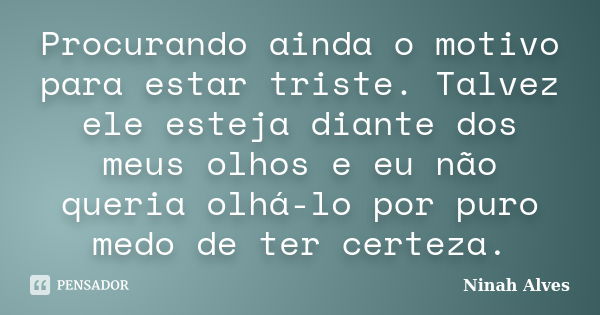 Procurando ainda o motivo para estar triste. Talvez ele esteja diante dos meus olhos e eu não queria olhá-lo por puro medo de ter certeza.... Frase de Ninah Alves.