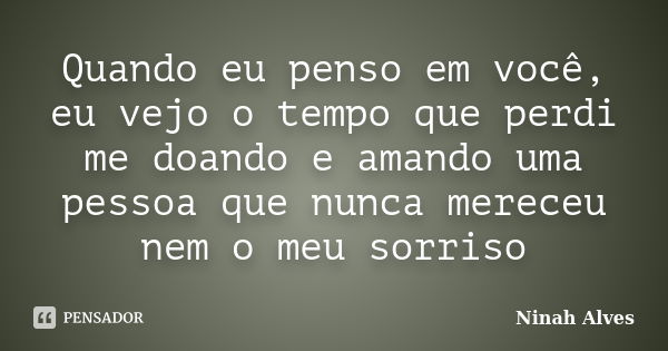 Quando eu penso em você, eu vejo o tempo que perdi me doando e amando uma pessoa que nunca mereceu nem o meu sorriso... Frase de Ninah Alves.