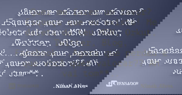 Quer me fazer um favor? Esqueça que eu existo! Me deleta do teu MSN, Orkut, Twitter, Blog, Facebook...Agora que perdeu é que você quer valorar?? Ah vai tom**..... Frase de Ninah Alves.