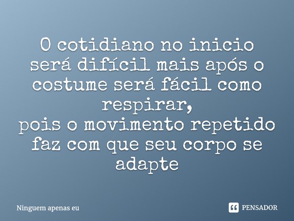 O cotidiano no inicio será difícil mais após o costume será fácil como respirar, pois o movimento repetido faz com que seu corpose adapte... Frase de Ninguem apenas eu.