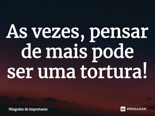 ⁠As vezes, pensar de mais pode ser uma tortura!... Frase de Ninguém de importante.
