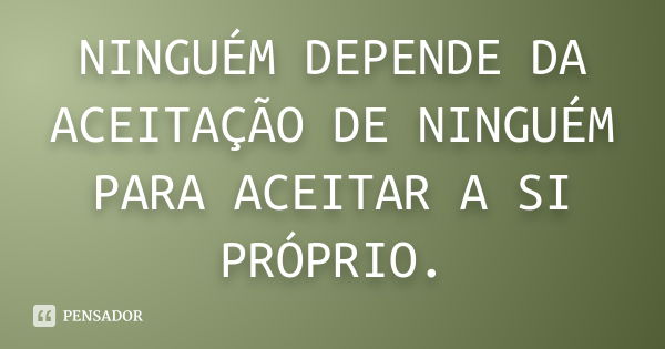 NINGUÉM DEPENDE DA ACEITAÇÃO DE NINGUÉM PARA ACEITAR A SI PRÓPRIO.