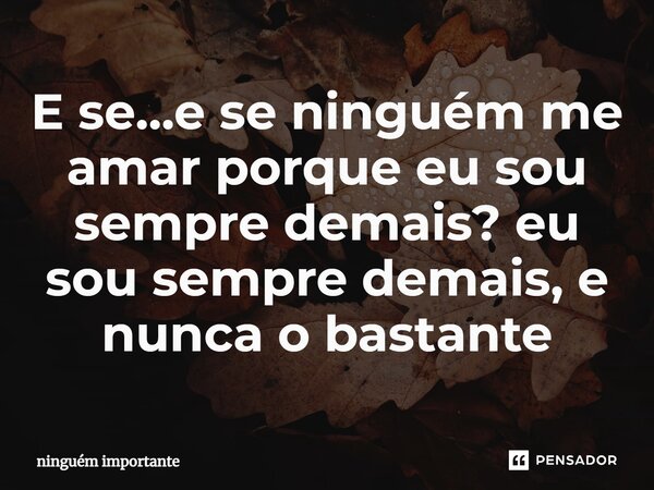 ⁠E se...e se ninguém me amar porque eu sou sempre demais? eu sou sempre demais, e nunca o bastante... Frase de ninguem importante.