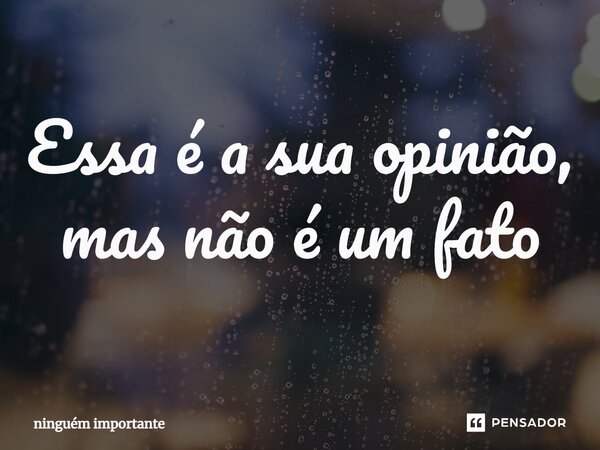 ⁠Essa é a sua opinião, mas não é um fato... Frase de ninguem importante.