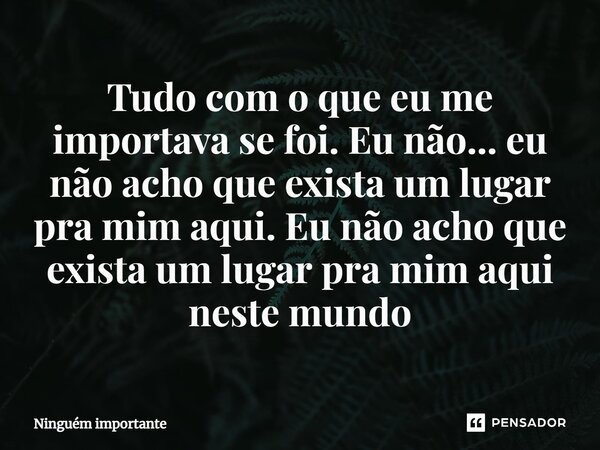 ⁠Tudo com o que eu me importava se foi. Eu não... eu não acho que exista um lugar pra mim aqui. Eu não acho que exista um lugar pra mim aqui neste mundo... Frase de ninguem importante.