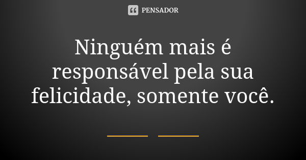 Ninguém mais é responsável pela sua felicidade, somente você.