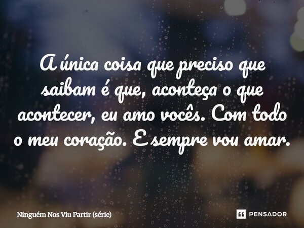 ⁠A única coisa que preciso que saibam é que, aconteça o que acontecer, eu amo vocês. Com todo o meu coração. E sempre vou amar.... Frase de Ninguém Nos Viu Partir (série).