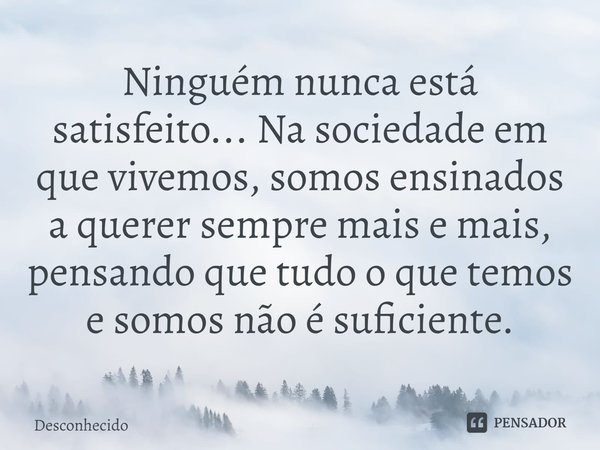 ⁠Ninguém nunca está satisfeito... Na sociedade em que vivemos, somos ensinados a querer sempre mais e mais, pensando que tudo o que temos e somos não é suficien