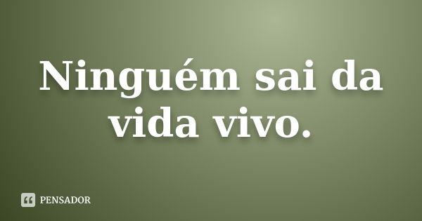 Ninguém sai da vida vivo.