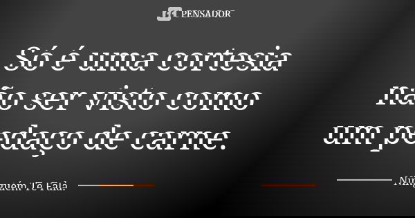 Só é uma cortesia não ser visto como um pedaço de carne.... Frase de Ninguém Te Fala..