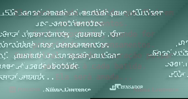 Ela será amada à medida que fluirem os sentimentos. Será importante, quando for prioridade nos pensamentos. Será vital, quando o coração pulsar seu nome à cada ... Frase de Ninna Lawrence.