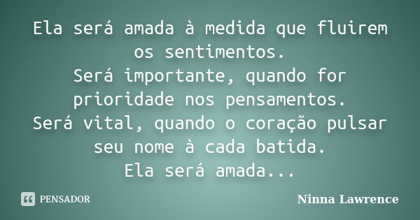 Ela será amada à medida que fluirem os sentimentos. Será importante, quando for prioridade nos pensamentos. Será vital, quando o coração pulsar seu nome à cada ... Frase de Ninna Lawrence.