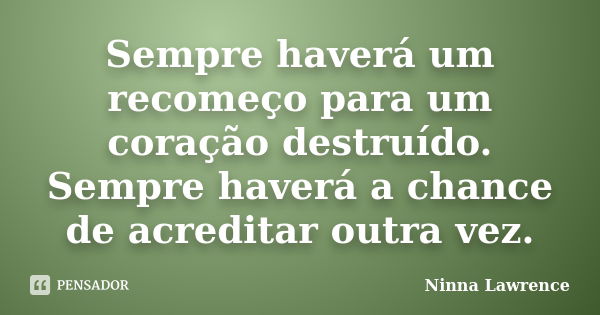 Sempre haverá um recomeço para um coração destruído. Sempre haverá a chance de acreditar outra vez.... Frase de Ninna Lawrence.