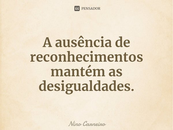 ⁠A ausência de reconhecimentos mantém as desigualdades.... Frase de Nino Carneiro.