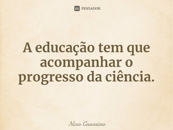 ⁠A educação tem que acompanhar o progresso da ciência.... Frase de Nino Carneiro.