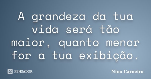A grandeza da tua vida será tão maior, quanto menor for a tua exibição.... Frase de Nino Carneiro.