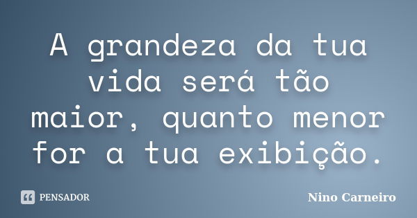 A grandeza da tua vida será tão maior, quanto menor for a tua exibição.... Frase de Nino Carneiro.