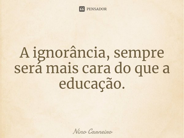 ⁠A ignorância, sempre será mais cara do que a educação.... Frase de Nino Carneiro.