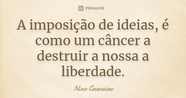A imposição de ideias, é como um câncer a destruir a nossa a liberdade.... Frase de Nino Carneiro.