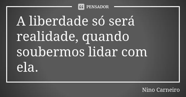 A liberdade só será realidade, quando soubermos lidar com ela.... Frase de Nino Carneiro.