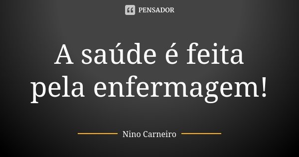 A saúde é feita pela enfermagem!... Frase de Nino Carneiro.
