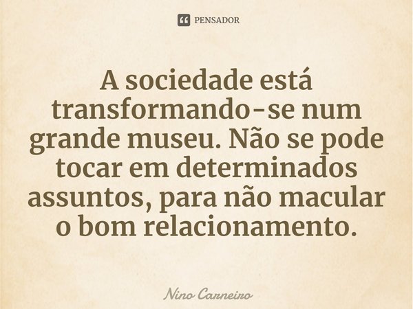⁠A sociedade está transformando-se num grande museu. Não se pode tocar em determinados assuntos, para não macular o bom relacionamento.... Frase de Nino Carneiro.
