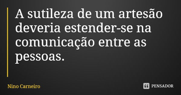 A sutileza de um artesão deveria estender-se na comunicação entre as pessoas.... Frase de Nino Carneiro.