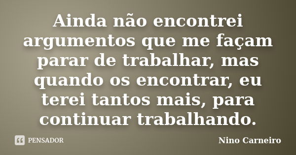 Ainda não encontrei argumentos que me façam parar de trabalhar, mas quando os encontrar, eu terei tantos mais, para continuar trabalhando.... Frase de Nino Carneiro.