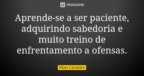 Aprende-se a ser paciente, adquirindo sabedoria e muito treino de enfrentamento a ofensas.... Frase de Nino Carneiro.