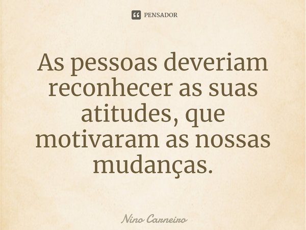 ⁠As pessoas deveriam reconhecer as suas atitudes, que motivaram as nossas mudanças.... Frase de Nino Carneiro.