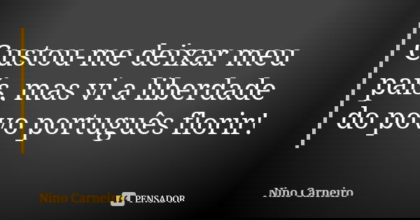 Custou-me deixar meu país, mas vi a liberdade do povo português florir!... Frase de Nino Carneiro.