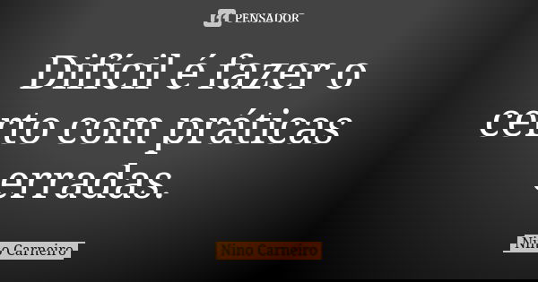 Difícil é fazer o certo com práticas erradas.... Frase de Nino Carneiro.