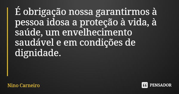 É obrigação nossa garantirmos à pessoa idosa a proteção à vida, à saúde, um envelhecimento saudável e em condições de dignidade.... Frase de Nino Carneiro.