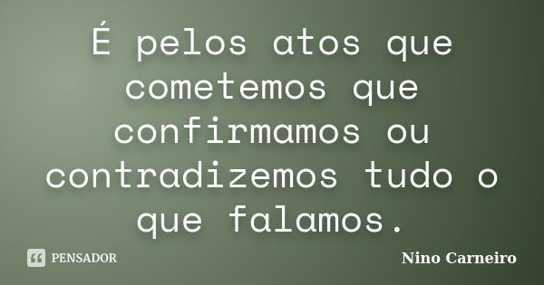 É pelos atos que cometemos que confirmamos ou contradizemos tudo o que falamos.... Frase de Nino Carneiro.