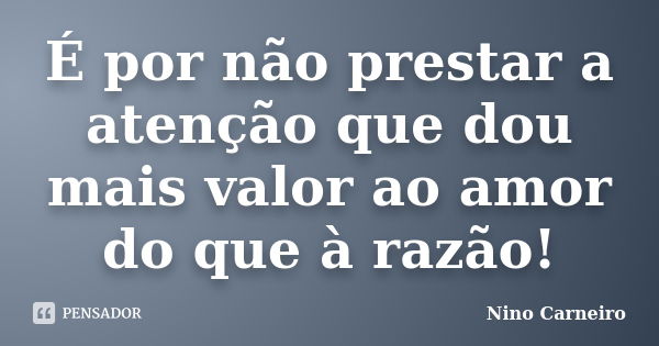 É por não prestar a atenção que dou mais valor ao amor do que à razão!... Frase de Nino Carneiro.