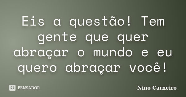 Eis a questão! Tem gente que quer abraçar o mundo e eu quero abraçar você!... Frase de Nino Carneiro.