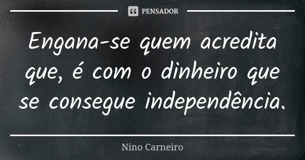Engana-se quem acredita que, é com o dinheiro que se consegue independência.... Frase de Nino Carneiro.