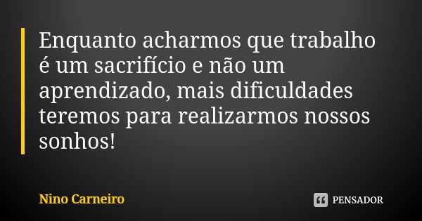 Enquanto acharmos que trabalho é um sacrifício e não um aprendizado, mais dificuldades teremos para realizarmos nossos sonhos!... Frase de Nino Carneiro.