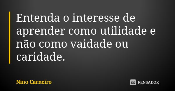 Entenda o interesse de aprender como utilidade e não como vaidade ou caridade.... Frase de Nino Carneiro.